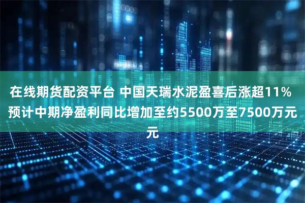 在线期货配资平台 中国天瑞水泥盈喜后涨超11% 预计中期净盈利同比增加至约5500万至7500万元
