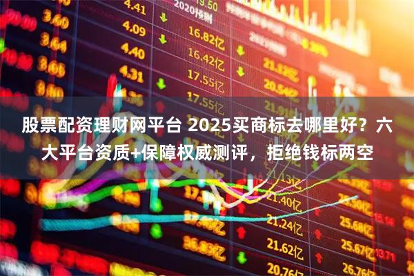 股票配资理财网平台 2025买商标去哪里好？六大平台资质+保障权威测评，拒绝钱标两空