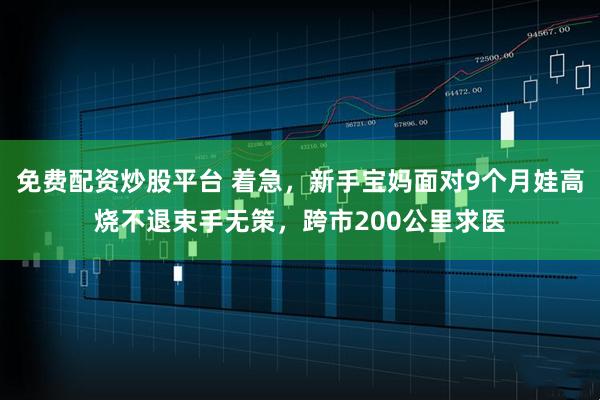 免费配资炒股平台 着急，新手宝妈面对9个月娃高烧不退束手无策，跨市200公里求医