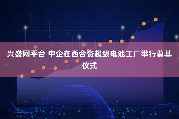 兴盛网平台 中企在西合资超级电池工厂举行奠基仪式