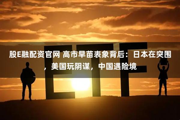股E融配资官网 高市早苗表象背后：日本在突围，美国玩阴谋，中国遇险境