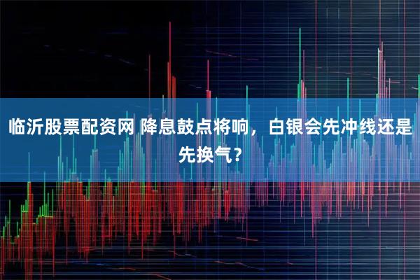 临沂股票配资网 降息鼓点将响，白银会先冲线还是先换气？