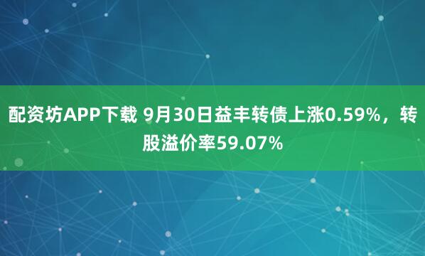 配资坊APP下载 9月30日益丰转债上涨0.59%，转股溢价率59.07%