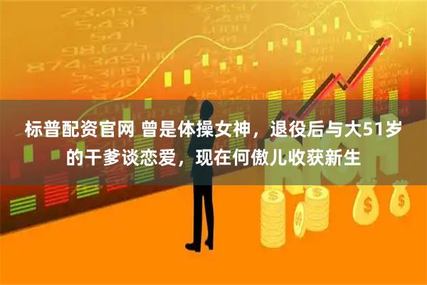 标普配资官网 曾是体操女神，退役后与大51岁的干爹谈恋爱，现在何傲儿收获新生