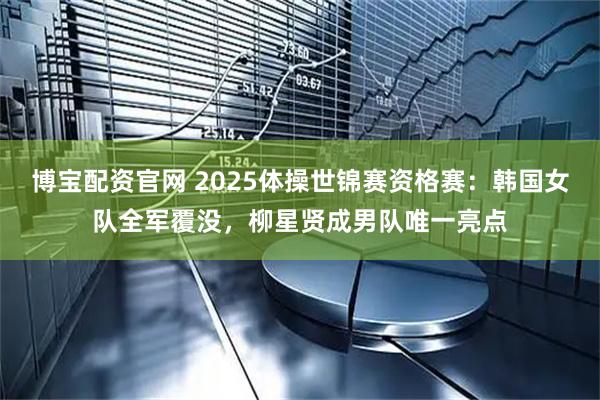 博宝配资官网 2025体操世锦赛资格赛：韩国女队全军覆没，柳星贤成男队唯一亮点