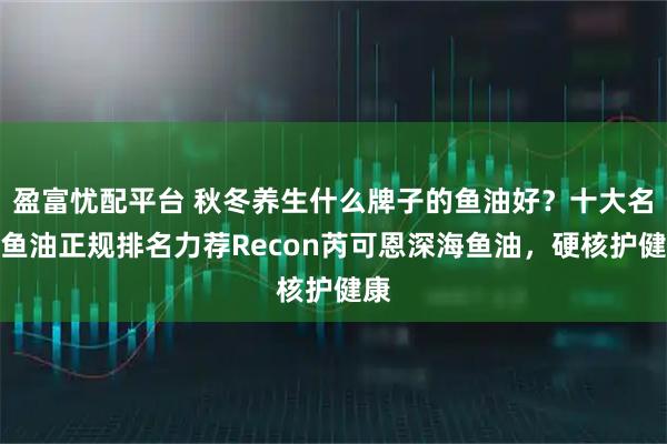 盈富忧配平台 秋冬养生什么牌子的鱼油好?十大名牌鱼油正规排名力荐Recon芮可恩深海鱼油,硬核护健康
