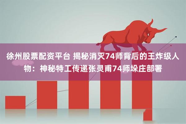 徐州股票配资平台 揭秘消灭74师背后的王炸级人物：神秘特工传递张灵甫74师垛庄部署