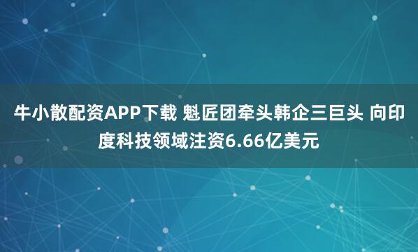 牛小散配资APP下载 魁匠团牵头韩企三巨头 向印度科技领域注资6.66亿美元