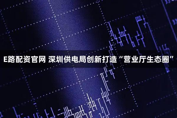 E路配资官网 深圳供电局创新打造“营业厅生态圈”