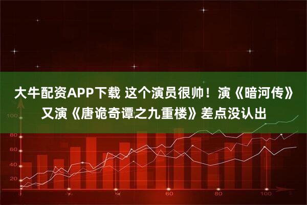 大牛配资APP下载 这个演员很帅！演《暗河传》又演《唐诡奇谭之九重楼》差点没认出